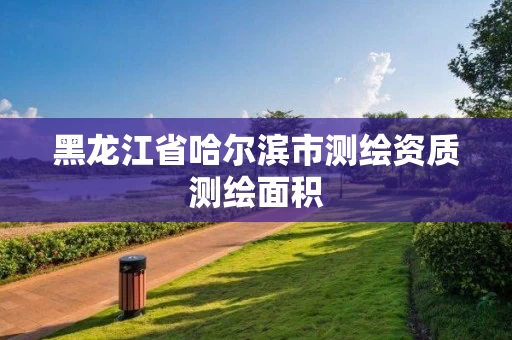 黑龙江省哈尔滨市测绘资质测绘面积 黑龙江省哈尔滨市测绘资质测绘面积
