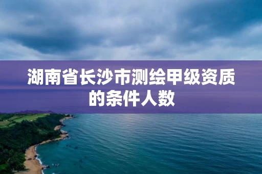 湖南省长沙市测绘甲级资质的条件人数