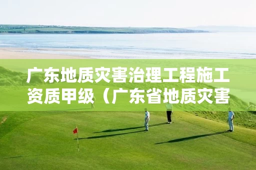 广东地质灾害治理工程施工资质甲级（广东省地质灾害监理单位目录）