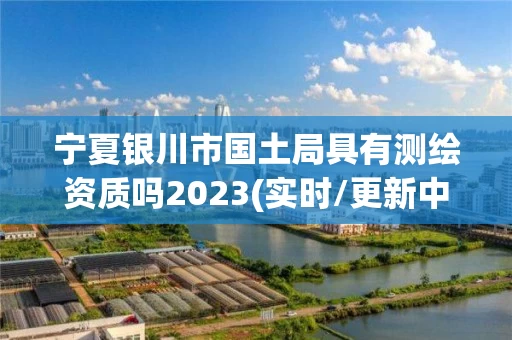 宁夏银川市国土局具有测绘资质吗2023(实时/更新中) 宁夏银川市国土局具有测绘资质吗2023(实时/更新中)
