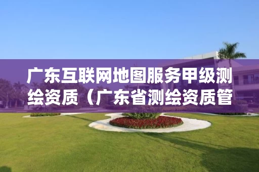 广东互联网地图服务甲级测绘资质(广东省测绘资质管理信息系统) 广东互联网地图服务甲级测绘资质(广东省测绘资质管理信息系统)