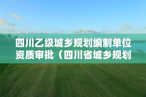 四川乙级城乡规划编制单位资质审批（四川省城乡规划资质延期公告）