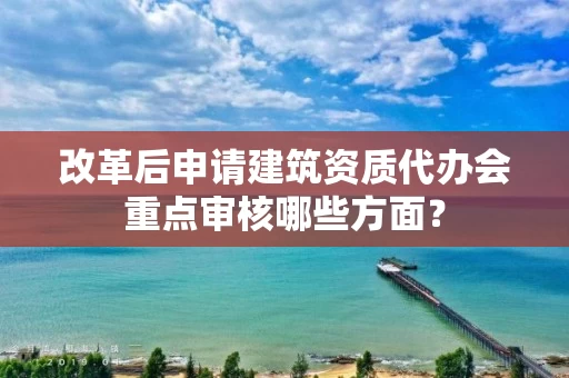 改革后申请建筑资质代办会重点审核哪些方面？