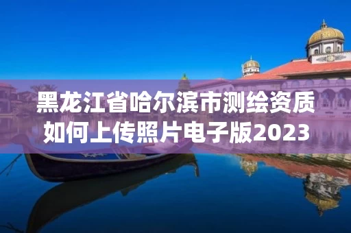 黑龙江省哈尔滨市测绘资质如何上传照片电子版2023(实时/更新中) 黑龙江省哈尔滨市测绘资质如何上传照片电子版2023(实时/更新中)