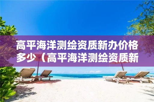 高平海洋测绘资质新办价格多少（高平海洋测绘资质新办价格多少钱）