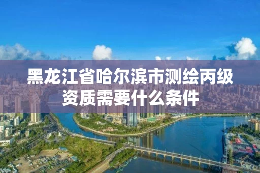 黑龙江省哈尔滨市测绘丙级资质需要什么条件