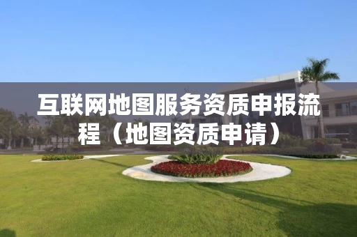 互联网地图服务资质申报流程(地图资质申请) 互联网地图服务资质申报流程(地图资质申请)