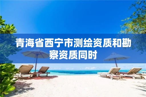 青海省西宁市测绘资质和勘察资质同时