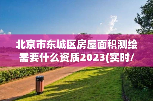 北京市东城区房屋面积测绘需要什么资质2023(实时/更新中)