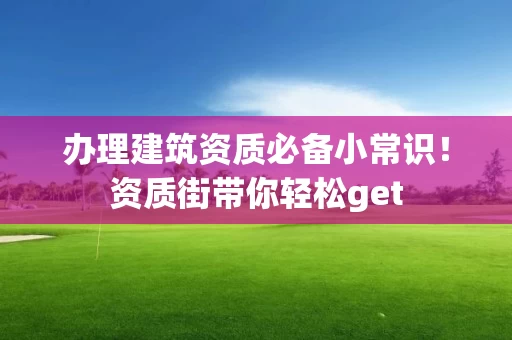 办理建筑资质必备小常识！资质街带你轻松get