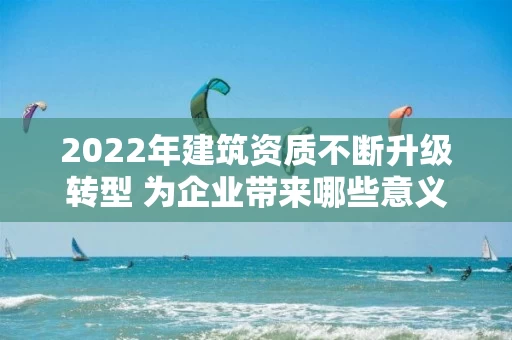 2022年建筑资质不断升级转型 为企业带来哪些意义？