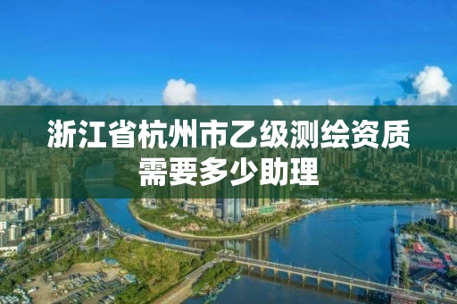 浙江省杭州市乙级测绘资质需要多少助理