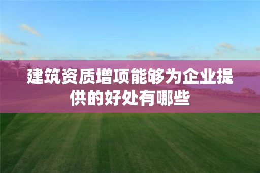 建筑资质增项能够为企业提供的好处有哪些
