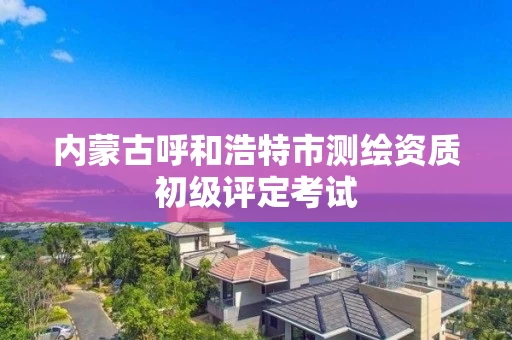 内蒙古呼和浩特市测绘资质初级评定考试 内蒙古呼和浩特市测绘资质初级评定考试