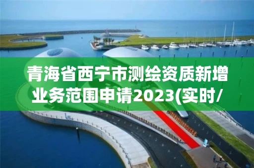 青海省西宁市测绘资质新增业务范围申请2023(实时/更新中)