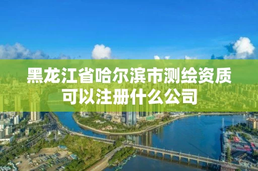 黑龙江省哈尔滨市测绘资质可以注册什么公司 黑龙江省哈尔滨市测绘资质可以注册什么公司