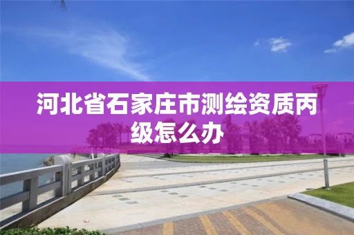 河北省石家庄市测绘资质丙级怎么办 河北省石家庄市测绘资质丙级怎么办