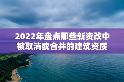 2022年盘点那些新资改中被取消或合并的建筑资质