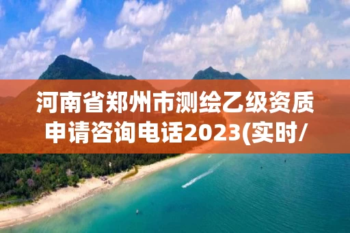 河南省郑州市测绘乙级资质申请咨询电话2023(实时/更新中)