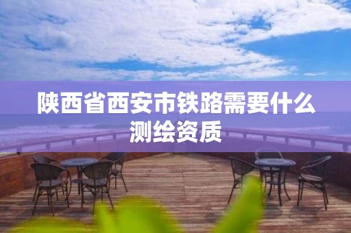 陕西省西安市铁路需要什么测绘资质 陕西省西安市铁路需要什么测绘资质