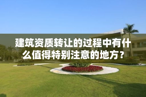 建筑资质转让的过程中有什么值得特别注意的地方？
