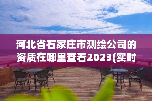 河北省石家庄市测绘公司的资质在哪里查看2023(实时/更新中)