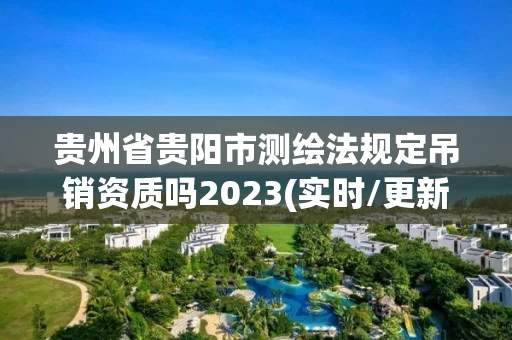 贵州省贵阳市测绘法规定吊销资质吗2023(实时/更新中)