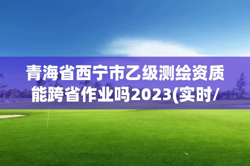 青海省西宁市乙级测绘资质能跨省作业吗2023(实时/更新中)