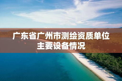 广东省广州市测绘资质单位主要设备情况 广东省广州市测绘资质单位主要设备情况