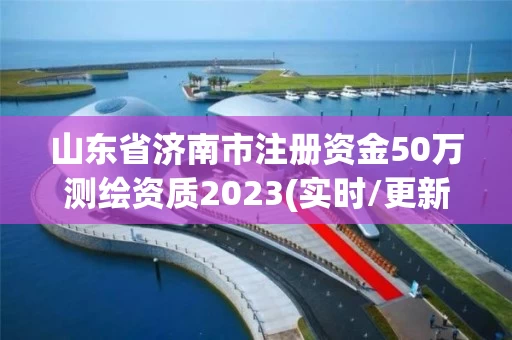 山东省济南市注册资金50万测绘资质2023(实时/更新中)