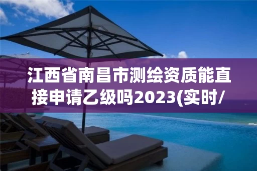 江西省南昌市测绘资质能直接申请乙级吗2023(实时/更新中)