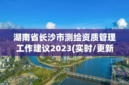 湖南省长沙市测绘资质管理工作建议2023(实时/更新中) 湖南省长沙市测绘资质管理工作建议2023(实时/更新中)