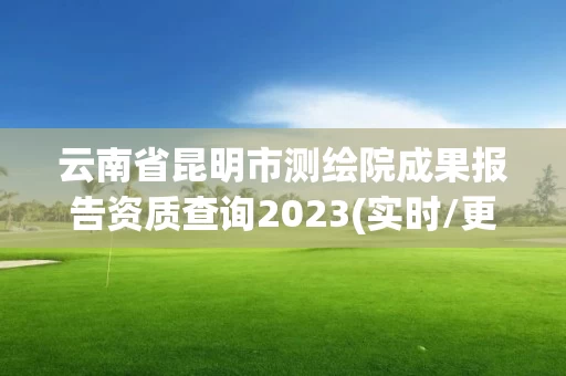 云南省昆明市测绘院成果报告资质查询2023(实时/更新中)