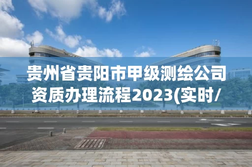 贵州省贵阳市甲级测绘公司资质办理流程2023(实时/更新中)