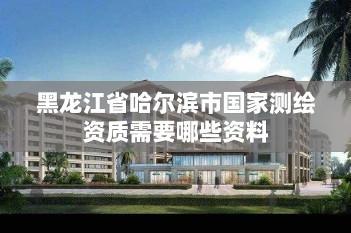 黑龙江省哈尔滨市国家测绘资质需要哪些资料