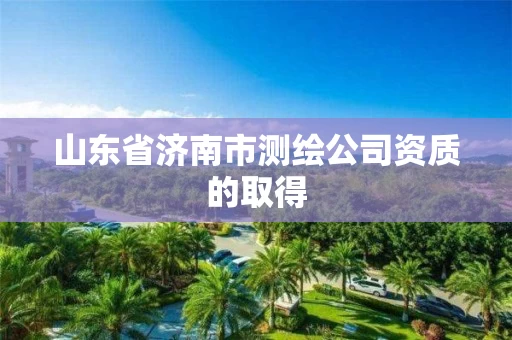 山东省济南市测绘公司资质的取得