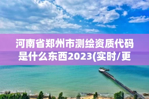 河南省郑州市测绘资质代码是什么东西2023(实时/更新中)