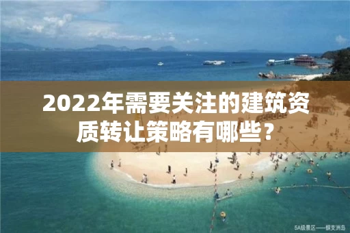 2022年需要关注的建筑资质转让策略有哪些？
