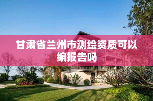 甘肃省兰州市测绘资质可以编报告吗