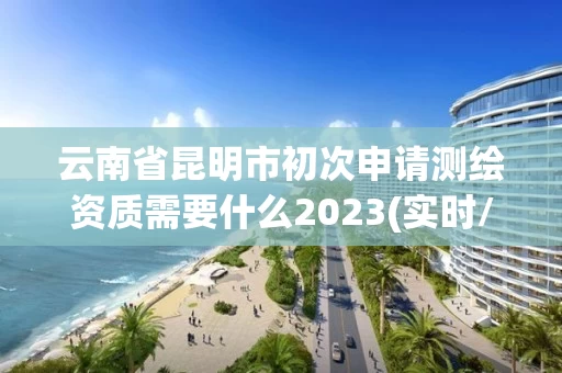 云南省昆明市初次申请测绘资质需要什么2023(实时/更新中)