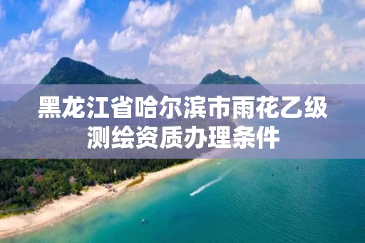 黑龙江省哈尔滨市雨花乙级测绘资质办理条件