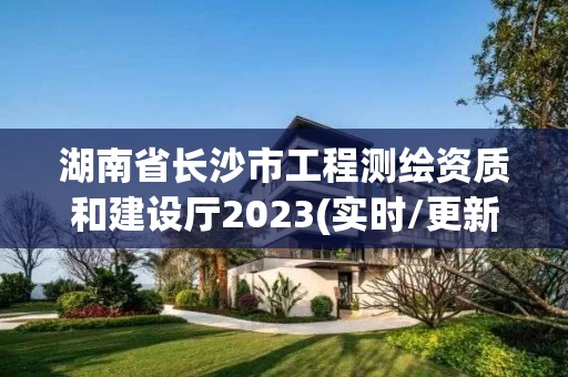 湖南省长沙市工程测绘资质和建设厅2023(实时/更新中)