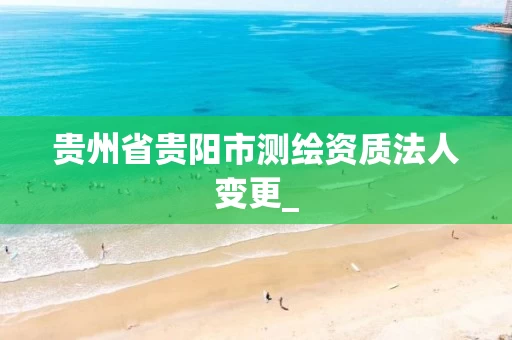 贵州省贵阳市测绘资质法人变更_ 贵州省贵阳市测绘资质法人变更_