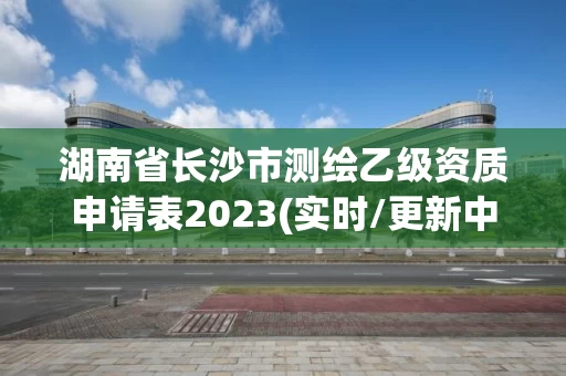 湖南省长沙市测绘乙级资质申请表2023(实时/更新中)