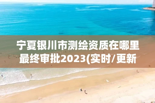宁夏银川市测绘资质在哪里最终审批2023(实时/更新中) 宁夏银川市测绘资质在哪里最终审批2023(实时/更新中)