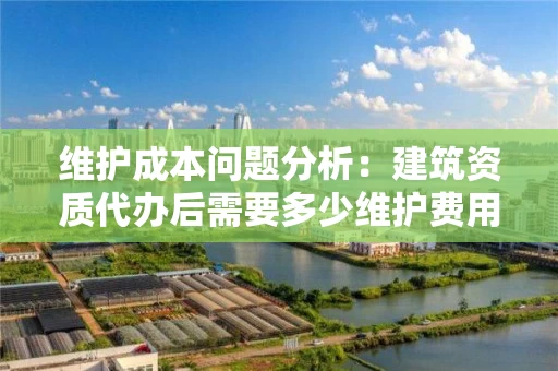 维护成本问题分析：建筑资质代办后需要多少维护费用？