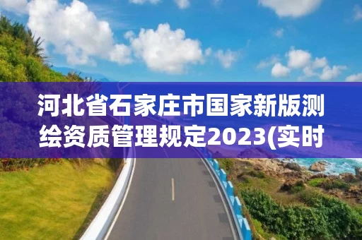 河北省石家庄市国家新版测绘资质管理规定2023(实时/更新中)