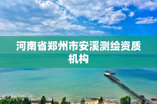 河南省郑州市安溪测绘资质机构 河南省郑州市安溪测绘资质机构