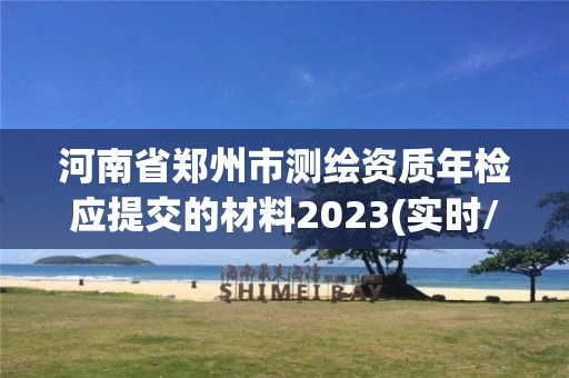 河南省郑州市测绘资质年检应提交的材料2023(实时/更新中)
