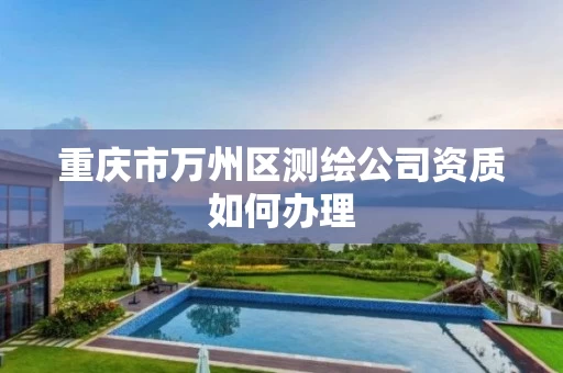 重庆市万州区测绘公司资质如何办理